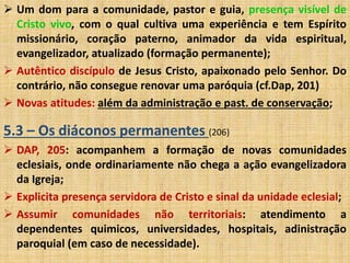  Um dom para a comunidade, pastor e guia, presença visível de 
Cristo vivo, com o qual cultiva uma experiência e tem Espírito 
missionário, coração paterno, animador da vida espiritual, 
evangelizador, atualizado (formação permanente); 
 Autêntico discípulo de Jesus Cristo, apaixonado pelo Senhor. Do 
contrário, não consegue renovar uma paróquia (cf.Dap, 201) 
 Novas atitudes: além da administração e past. de conservação; 
5.3 – Os diáconos permanentes (206) 
 DAP, 205: acompanhem a formação de novas comunidades 
eclesiais, onde ordinariamente não chega a ação evangelizadora 
da Igreja; 
 Explicita presença servidora de Cristo e sinal da unidade eclesial; 
 Assumir comunidades não territoriais: atendimento a 
dependentes quimicos, universidades, hospitais, adinistração 
paroquial (em caso de necessidade). 
 
