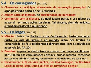 5.4 – Os consagrados (207-209) 
 Chamados a participar ativamente da renovação paroquial  
ação pastoral a partir de seus carismas; 
 Atuam junto às famílias, na coordenação de paróquias; 
 Comunhão com a diocese, da qual fazem parte, e seu plano de 
pastoral , evitando ações paralelas. Tal vínculo, além de jurídico, 
é também pastoral e missionário. 
5.5 – Os leigos (210-227) 
 Missão: deriva do Batismo e da Confirmação, testemunhando 
Cristo na vida da Igreja e no mundo, além dos limites da 
comunidade de fé e colaborando diretamente com as atividades 
pastorais (cf. AA,10); 
 Desafios: superar o clericalismo e crescer nas responsabilidades: 
participação nas comunidades eclesiais, grupos bíblicos, conselhos 
pastorais e administrativos, reconhecer a diversidade de carismas; 
 Testemunhar a fé na vida pública, ter boa formação na Doutrina 
Social da Igreja (DSI), sendo sujeitos da comunhão eclesial; 
 