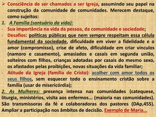  Consciência de ser chamados a ser Igreja, assumindo seu papel na 
construção da comunidade de comunidades. Merecem destaque, 
como sujeitos: 
1. A Família (santuário da vida): 
- Sua importância na vida da pessoa, da comunidade e sociedade; 
- Desafios: políticas públicas que nem sempre respeitam essa célula 
fundamental da sociedade, dificuldade em viver a fidelidade e o 
amor (compromisso), crise de afeto, dificuldade em criar vínculos 
(namoro e casamento), amasiados e casais em segunda união, 
solteiros com filhos, crianças adotadas por casais do mesmo sexo, 
os afastados pelas proibições, novas situações da vida familiar; 
- Atitude da Igreja (família de Cristo): acolher com amor todos os 
seus filhos, sem esquecer todo o ensinamento cristão sobre a 
família (usar de misericórdia); 
2. As Mulheres: presença intensa nas comunidades (catequese, 
liturgia, ministérios, visita aos enfermos... (maioria nas comunidades). 
São transmissoras da fé e colaboradoras dos pastores (DAp,455). 
Ampliar a participação nos âmbitos de decisão. Exemplo de Maria... 
 