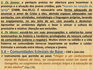 3. Os Jovens: a paróquia precisa ter abertura para incentivar a 
presença e a atuação dos jovens cristãos, pois “moram no coração da 
Igreja” (CNBB, Doc.85,1). É necessário uma forma adequada de 
anunciar o amor de Cristo a eles, abrindo espaços adequados nas 
paróquias, com atividades, metodologia e linguagem próprias, levando 
ao engajamento, no seu jeito de ser, com ousadia e destemor. 
Aproveitar os ambientes digitais e levar à vencer a cultura do 
provisório e relativo. Atenção aos excluídos. 
4. Os Idosos: escutá-los em suas preocupações e valoriza-los como 
testemunhas da história e herdeiros privilegiados do tesouro cultural 
da comunidade (valores a resgatar). Muitos vivem na solidão e a vida 
fraterna na comunidade torna-se importante ao acolher e cuidar. 
Estimular a amizade entre idosos, crianças e jovens. 
5.6 – Comunidades Eclesiais de Base – CEB´s (228-230) 
 Instrumento que permite ao povo “chegar a um conhecimento 
maior da Palavra de Deus, ao compromisso social em nome do 
Evangelho, ao surgimento de novos serviços leigos e à educação da 
fé dos adultos” (Dap,178); 
 