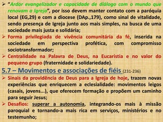  “Ardor evangelizador e capacidade de diálogo com o mundo que 
renovam a Igreja”, por isso devem manter contato com a paróquia 
local (EG,29) e com a diocese (DAp.,179), como sinal de vitalidade, 
sendo presença de Igreja junto aos mais simples, na busca de uma 
sociedade mais justa e solidária; 
 Forma privilegiada de vivência comunitária da fé, inserida na 
sociedade em perspectiva profética, com compromisso 
sociotransformador; 
 Centralidade na Palavra de Deus, na Eucaristia e no valor do 
pequeno grupo (fraternidade e solidariedade). 
5.7 – Movimentos e associações de fiéis (231-236) 
 Sinais da providência de Deus para a Igreja de hoje, trazem novas 
experiências que enriquecem a eclesialidade: movimentos leigos 
(casais, jovens...), que oferecem formação e propõem um caminho 
para seguir Jesus; 
 Desafios: superar a autonomia, integrando-os mais à missão 
paroquial e tornando-a mais rica em serviços, ministérios e no 
testemunho; 
 