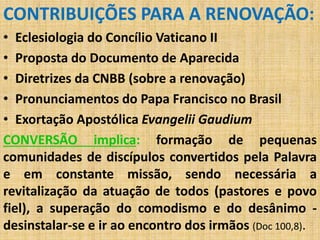 CONTRIBUIÇÕES PARA A RENOVAÇÃO: 
• Eclesiologia do Concílio Vaticano II 
• Proposta do Documento de Aparecida 
• Diretrizes da CNBB (sobre a renovação) 
• Pronunciamentos do Papa Francisco no Brasil 
• Exortação Apostólica Evangelii Gaudium 
CONVERSÃO implica: formação de pequenas 
comunidades de discípulos convertidos pela Palavra 
e em constante missão, sendo necessária a 
revitalização da atuação de todos (pastores e povo 
fiel), a superação do comodismo e do desânimo - 
desinstalar-se e ir ao encontro dos irmãos (Doc 100,8). 
 