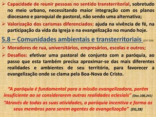  Capacidade de reunir pessoas no sentido transterritorial, sobretudo 
no meio urbano, necessitando maior integração com os planos 
diocesano e paroquial de pastoral, não sendo uma alternativa; 
 Valorização dos carismas diferenciados: ajuda na vivência de fé, na 
participação da vida da Igreja e na evangelização no mundo hoje. 
5.8 – Comunidades ambientais e transterritoriais (237-239) 
 Moradores de rua, universitários, empresários, escolas e outros; 
 Desafios: efetivar uma pastoral de conjunto com a paróquia, ao 
passo que esta também precisa aproximar-se das mais diferentes 
realidades e ambientes de seu território, para favorecer a 
evangelização onde se clama pela Boa-Nova de Cristo. 
“A paróquia é fundamental para a missão evangelizadora, porém 
insuficiente ao se considerarem outras realidades eclesiais” (Doc.100,241) 
“Através de todas as suas atividades, a paróquia incentiva e forma os 
seus membros para serem agentes de evangelização” (EG,28) 
 