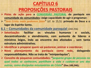 CAPÍTULO 6 
PROPOSIÇÕES PASTORAIS 
 Pistas de ação para a CONVERSÃO PASTORAL da paróquia em 
comunidade de comunidades: exige capacidade de agir e programar; 
 “Sem Cristo nada podemos fazer” (cf. Jo 15,5): primado de Deus e o 
lugar do Espírito Santo. 
6.1 – Comunidades da comunidade paroquial (244-256) 
 Setorização: facilitar os vínculos humanos e sociais, 
descentralizando o atendimento, com aumento de líderes e 
ministros leigos, indo ao encontro dos afastados , sem tanta 
estrutura administrativa; 
 Identificar e preparar quem vai pastorear, animar e coordenar; 
 Novo planejamento da paróquia como rede, delegando 
responsabilidades. Não se trata de “miniparóquias”; 
 Conceito de pequenas comunidades: “pequeno grupo de pessoas no 
qual todos se conhecem, partilham a vida e cuidam-se uns dos 
outros, como discípulos missionários de Cristo” (Doc.100,246); 
 