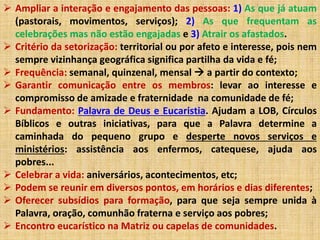  Ampliar a interação e engajamento das pessoas: 1) As que já atuam 
(pastorais, movimentos, serviços); 2) As que frequentam as 
celebrações mas não estão engajadas e 3) Atrair os afastados. 
 Critério da setorização: territorial ou por afeto e interesse, pois nem 
sempre vizinhança geográfica significa partilha da vida e fé; 
 Frequência: semanal, quinzenal, mensal  a partir do contexto; 
 Garantir comunicação entre os membros: levar ao interesse e 
compromisso de amizade e fraternidade na comunidade de fé; 
 Fundamento: Palavra de Deus e Eucaristia. Ajudam a LOB, Círculos 
Bíblicos e outras iniciativas, para que a Palavra determine a 
caminhada do pequeno grupo e desperte novos serviços e 
ministérios: assistência aos enfermos, catequese, ajuda aos 
pobres... 
 Celebrar a vida: aniversários, acontecimentos, etc; 
 Podem se reunir em diversos pontos, em horários e dias diferentes; 
 Oferecer subsídios para formação, para que seja sempre unida à 
Palavra, oração, comunhão fraterna e serviço aos pobres; 
 Encontro eucarístico na Matriz ou capelas de comunidades. 
 