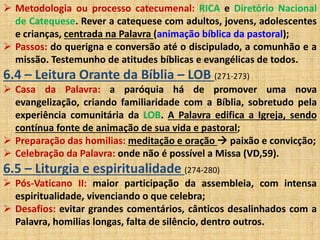  Metodologia ou processo catecumenal: RICA e Diretório Nacional 
de Catequese. Rever a catequese com adultos, jovens, adolescentes 
e crianças, centrada na Palavra (animação bíblica da pastoral); 
 Passos: do querigna e conversão até o discipulado, a comunhão e a 
missão. Testemunho de atitudes bíblicas e evangélicas de todos. 
6.4 – Leitura Orante da Bíblia – LOB (271-273) 
 Casa da Palavra: a paróquia há de promover uma nova 
evangelização, criando familiaridade com a Bíblia, sobretudo pela 
experiência comunitária da LOB. A Palavra edifica a Igreja, sendo 
contínua fonte de animação de sua vida e pastoral; 
 Preparação das homilias: meditação e oração  paixão e convicção; 
 Celebração da Palavra: onde não é possível a Missa (VD,59). 
6.5 – Liturgia e espiritualidade (274-280) 
 Pós-Vaticano II: maior participação da assembleia, com intensa 
espiritualidade, vivenciando o que celebra; 
 Desafios: evitar grandes comentários, cânticos desalinhados com a 
Palavra, homilias longas, falta de silêncio, dentro outros. 
 