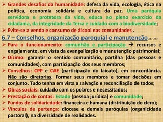  Grandes desafios da humanidade: defesa da vida, ecologia, ética na 
política, economia solidária e cultura da paz. Uma paróquia 
servidora e protetora da vida, educa ao pleno exercício da 
cidadania, da integridade da Terra e cuidado com a biodiversidade; 
 Evite-se a venda e consumo de álcool nas comunidades . 
6.7 – Conselhos, organização paroquial e manutenção(287-297) 
 Para o funcionamento: comunhão e participação  recursos e 
engajamento, em vista da evangelização e manutenção patrimonial; 
 Dízimo: garantir o sentido comunitário, partilha (das pessoas e 
comunidades), com participação dos seus membros; 
 Conselhos: CPP e CAE (participação do laicato), em concordância. 
Não são diretorias. Formar seus membros e tomar decisões em 
conjunto. Tudo tenha em vista a salvação e reconciliação de todos; 
 Obras sociais: cuidado com os pobres e necessitados; 
 Prestação de contas: Estado (pessoa jurídica) e comunidade; 
 Fundos de solidariedade: financeira e humana (distribuição do clero); 
 Vínculos de pertença: diocese e demais paróquias (organicidade 
pastoral), na diversidade de realidades. 
 
