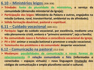 6.10 – Ministérios leigos (306-308) 
 Trindade: fonte da pluralidade de ministérios, a serviço da 
comunidade (dimensão ministerial da Igreja); 
 Participação dos leigos: Ministério da Palavra e outros, engajados na 
missão (urbana, rural, transterritorial, ambiental ou de afinidade); 
 Sólida formação doutrinal, pastoral e espiritual. 
6.11 – Cuidado vocacional (309-311) 
 Paróquia: lugar do cuidado vocacional, por excelência, mediante uma 
vida plenamente cristã, embora o “primeiro seminário”, seja a família; 
 Na comunidade nasce e fortalece a consciência vocacional da Igreja; 
 PV e SAV: animar a vocação batismal e promover a oração vocacional; 
 Testemunho dos presbíteros e da comunidade: despertar vocacional. 
6.12 – Comunicação na pastoral (312-316) 
 Mudanças: possibilidades de comunicação e novas formas de 
relacionamento  relação comunidade e fiéis (informados e 
conectados – espaços virtuais) – nova linguagem (mutação dos 
códigos de comunicação e amplo pluralismo social e cultural; 
 