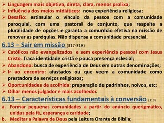  Linguagem mais objetiva, direta, clara, menos prolixa; 
 Influência dos meios midiáticos: nova experiência religiosa; 
 Desafio: estimular o vínculo da pessoa com a comunidade 
paroquial, com uma pastoral de conjunto, que respeite a 
pluralidade de opções e garanta a comunhão efetiva na missão de 
renovar as paróquias. Não dispensa a comunidade presencial. 
6.13 – Sair em missão (317-318) 
 Católicos não evangelizados e sem experiência pessoal com Jesus 
Cristo: fraca identidade cristã e pouca presença eclesial; 
 Abandono: busca de experiência de Deus em outras denominações; 
 Ir ao encontro: afastados ou que veem a comunidade como 
prestadora de serviços religiosos; 
 Oportunidades de acolhida: preparação de padrinhos, noivos, etc; 
 Olhar menos julgador e mais acolhedor. 
6.13 – Características fundamentais à conversão (319) 
a. Formar pequenas comunidades a partir do anúncio querigmático, 
unidas pela fé, esperança e caridade; 
b. Meditar a Palavra de Deus pela Leitura Orante da Biblia; 
 