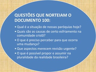 QUESTÕES QUE NORTEIAM O 
DOCUMENTO 100: 
• Qual é a situação de nossas paróquias hoje? 
• Quais são as causas de certo esfriamento na 
comunidade cristã? 
• O que é preciso perceber para que ocorra 
uma mudança? 
• Que aspectos merecem revisão urgente? 
• O que é possível propor e assumir na 
pluralidade da realidade brasileira? 
 