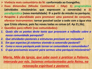  Vivência mais comunitária da fé: conformada ao Evangelho; 
 Duas dimensões (Missão Continental – DAp): 1) programática 
(atividades missionárias que expressem a conversão) e 2) 
paradigmática (nova mentalidade)  a partir da missão na paróquia; 
 Respeito à pluralidade para promover uma pastoral de conjunto, 
oferecer instrumentos: tornar possível saciar a sede com a água viva 
que Cristo oferece, pois faz novas todas as coisas (cf. Ap 21,5b); 
 Questões para refletir (nas comunidades): 
1. Quais são os pontos deste texto que provocam a reflexão sobre a 
nossa comunidade paroquial? 
2. Que atividades pastorais e estruturas precisam ser revisadas? 
3. Em que aspectos já estamos vivendo a conversão pastoral? 
4. Como a nossa paróquia pode tornar-se comunidade e comunidades? 
5. O que precisamos assumir para sermos uma paróquia missionária? 
Maria, Mãe da Igreja, que sabe ouvir e praticar a Palavra, 
interceda por nós. Sejamos entusiasmados pelo Reino, na 
renovação espiritual e pastoral. 

