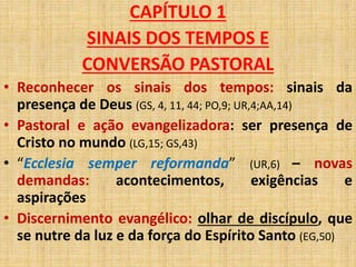 CAPÍTULO 1 
SINAIS DOS TEMPOS E 
CONVERSÃO PASTORAL 
• Reconhecer os sinais dos tempos: sinais da 
presença de Deus (GS, 4, 11, 44; PO,9; UR,4;AA,14) 
• Pastoral e ação evangelizadora: ser presença de 
Cristo no mundo (LG,15; GS,43) 
• “Ecclesia semper reformanda” (UR,6) – novas 
demandas: acontecimentos, exigências e 
aspirações 
• Discernimento evangélico: olhar de discípulo, que 
se nutre da luz e da força do Espírito Santo (EG,50) 
 