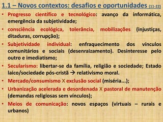 1.1 – Novos contextos: desafios e oportunidades (11-22) 
• Progresso científico e tecnológico: avanço da informática, 
emergência da subjetividade; 
• consciência ecológica, tolerância, mobilizações (injustiças, 
ditaduras, corrupção); 
• Subjetividade individual: enfraquecimento dos vínculos 
comunitários e sociais (desenraizamento). Desinteresse pelo 
outro e imediatismo; 
• Secularismo: libertar-se da família, religião e sociedade; Estado 
laico/sociedade pós-cristã  relativismo moral. 
• Mercado/consumismo X exclusão social (miséria...); 
• Urbanização acelerada e desordenada X pastoral de manutenção 
(demandas religiosas sem vínculos); 
• Meios de comunicação: novos espaços (virtuais – rurais e 
urbanos) 
 