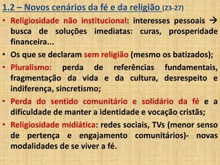 1.2 – Novos cenários da fé e da religião (23-27) 
• Religiosidade não institucional: interesses pessoais  
busca de soluções imediatas: curas, prosperidade 
financeira... 
• Os que se declaram sem religião (mesmo os batizados); 
• Pluralismo: perda de referências fundamentais, 
fragmentação da vida e da cultura, desrespeito e 
indiferença, sincretismo; 
• Perda do sentido comunitário e solidário da fé e a 
dificuldade de manter a identidade e vocação cristãs; 
• Religiosidade midiática: redes sociais, TVs (menor senso 
de pertença e engajamento comunitários)- novas 
modalidades de se viver a fé. 
 