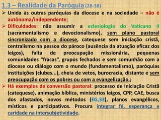 1.3 – Realidade da Paróquia (28-38) 
 Unida às outras paróquias da diocese e na sociedade – não é 
autônoma/independente; 
 Dificuldades: não assumir a eclesiologia do Vaticano II 
(sacramentalismo e devocionalismo), sem plano pastoral 
sincronizado com a diocese, catequese sem iniciação cristã, 
centralismo na pessoa do pároco (ausência da atuação eficaz dos 
leigos), falta de preocupação missionária, pequenas 
comunidades “fracas”, grupos fechados e sem comunhão com a 
diocese ou diálogo com o mundo (fundamentalismo), paróquias 
instituições (clubes...), cheia de vetos, burocracia, distante e sem 
preocupação com os pobres ou com a evangelização,; 
 Há exemplos de conversão pastoral: processo de Iniciação Cristã 
(catequese), animação bíblica, ministérios leigos, CPP, CAE, busca 
dos afastados, novos métodos (EG,33), planos evangélicos, 
místicos e participativos. Procura integrar fé, esperança e 
caridade na intersubjetividade. 
 