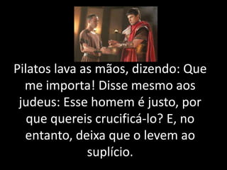 Pilatos lava as mãos, dizendo: Que
me importa! Disse mesmo aos
judeus: Esse homem é justo, por
que quereis crucificá-lo? E, no
entanto, deixa que o levem ao
suplício.
 