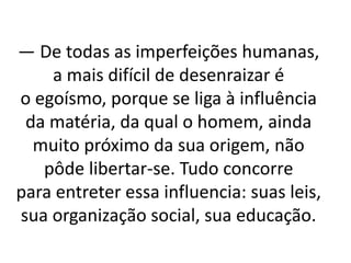 — De todas as imperfeições humanas,
a mais difícil de desenraizar é
o egoísmo, porque se liga à influência
da matéria, da qual o homem, ainda
muito próximo da sua origem, não
pôde libertar-se. Tudo concorre
para entreter essa influencia: suas leis,
sua organização social, sua educação.
 