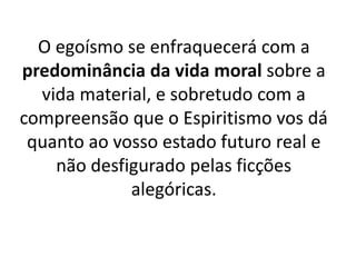O egoísmo se enfraquecerá com a
predominância da vida moral sobre a
vida material, e sobretudo com a
compreensão que o Espiritismo vos dá
quanto ao vosso estado futuro real e
não desfigurado pelas ficções
alegóricas.
 
