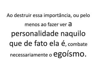 Ao destruir essa importância, ou pelo
menos ao fazer ver a
personalidade naquilo
que de fato ela é, combate
necessariamente o egoísmo.
 