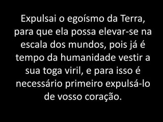 Expulsai o egoísmo da Terra,
para que ela possa elevar-se na
escala dos mundos, pois já é
tempo da humanidade vestir a
sua toga viril, e para isso é
necessário primeiro expulsá-lo
de vosso coração.
 