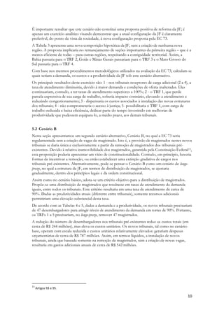 10
É importante ressaltar que este cenário não constitui uma proposta positiva de reforma da JF; é
apenas um exercício analítico visando demonstrar que a atual configuração da JF é claramente
preferível, do ponto de vista da sociedade, à nova configuração proposta pela EC 73.
A Tabela 3 apresenta uma nova composição hipotética da JF, sem a criação de nenhuma nova
região. A proposta implicaria no remanejamento de seções importantes da primeira região – que é a
menos eficiente de todas – para outras regiões, respeitando a contiguidade territorial. Assim, a
Bahia passaria para o TRF 2, Goiás e Minas Gerais passariam para o TRF 3 e o Mato Grosso do
Sul passaria para o TRF 4.
Com base nos mesmos procedimentos metodológicos utilizados na avaliação da EC 73, calculam-se
quais seriam a demanda, os custos e a produtividade da JF sob este cenário alternativo.
Os principais resultados deste exercício são: 1 - nos tribunais receptores de carga adicional (2 a 4), a
taxa de atendimento diminuiria, devido à maior demanda e condições de oferta inalteradas. Eles
continuariam, contudo, a ter taxas de atendimento superiores a 100%; 2 - o TRF 1, que perde
parcela expressiva de sua carga de trabalho, sofreria impacto contrário, elevando a atendimento e
reduzindo congestionamento; 3 - dispensaria os custos associados à instalação das novas estruturas
dos tribunais; 4 - não comprometeria o acesso à justiça; 5- possibilitaria o TRF 1, com carga de
trabalho reduzida e baixa eficiência, dedicar parte do tempo investindo em melhorias de
produtividade que pudessem equipara-lo, a médio prazo, aos demais tribunais.
5.2 Cenário B
Nesta seção apresentamos um segundo cenário alternativo, Cenário B, no qual a EC 73 seria
regulamentada sem a criação de vagas de magistrado. Isto é, a provisão de magistrados nestes novos
tribunais se daria única e exclusivamente a partir da remoção de magistrados dos tribunais pré-
existentes. Devido à relativa inamovibilidade dos magistrados, garantida pela Constituição Federal13,
esta proposição poderia apresentar um vício de constitucionalidade. Contudo, em princípio, haveria
formas de incentivar a remoção, ou então estabelecer uma extinção gradativa de cargos nos
tribunais pré-existentes. Alternativamente, pode-se pensar o Cenário B como um cenário de longo-
prazo, no qual a estrutura da JF, em termos de distribuição de magistrados, se ajustaria
gradualmente, dentro dos princípios legais e da ordem constitucional.
Assim como no cenário básico, adota-se um critério objetivo para a distribuição de magistrados.
Propõe-se uma distribuição de magistrados que resultasse em taxas de atendimento da demanda
iguais, entre todos os tribunais. Este critério resultaria em uma taxa de atendimento de cerca de
90%. Dadas as produtividades atuais (diferente entre tribunais), somente recursos adicionais
permitiriam uma elevação substancial desta taxa.
De acordo com as Tabelas 4 e 5, dadas a demanda e a produtividade, os novos tribunais precisariam
de 47 desembargadores para atingir níveis de atendimento da demanda em torno de 90%. Portanto,
os TRFs 1 a 5 precisariam, no longo-prazo, remover 47 magistrados.
A redução do número de desembargadores nos tribunais pré-existentes reduz os custos totais (em
cerca de R$ 244 milhões), mas eleva os custos unitários. Os novos tribunais, tal como no cenário-
base, operam com escala reduzida e custos unitários relativamente elevados: gerariam despesas
orçamentárias de cerca de R$ 787 milhões. Assim, em termos líquidos, a instalação de novos
tribunais, ainda que baseada somente na remoção de magistrados, sem a criação de novas vagas,
resultaria em gastos adicionais anuais de cerca de R$ 542 milhões.
13
Artigos 93 e 95.
 
