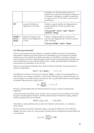 19
decididos até o final do período anterior ao
período-base (semestre), abrangendo embargos de
declaração e infringentes, os agravos regimentais,
os agravos do art. 557 do CPC e outros recursos
regimentais.
K2º Carga de Trabalho dos
Magistrados no 2º Grau
Indicar a carga de trabalho dos Magistrados da
Justiça Federal de 2º Grau no período-base
(semestre).
Fórmula: K2º = (Cn2º + Cp2º + Rint2º +
RintP2º) / Mag2º
DTM2º =
Dec2º /
Mag2º
Decisões Terminativas de
Processo por Magistrados no
2º Grau
Indicar a média de decisões terminativas de
processo por Magistrado de 2º Grau no período-
base (semestre).
Fórmula: DTM2º = Dec2º / Mag2º
A.2. Oferta (produtividade)
Como se trata de apenas de cinco tribunais, o tamanho reduzido da amostra (15 observações)
impossibilita a utilização de métodos rigorosos de benchmarking, ou de mensuração de eficiência
produtiva, tais como a família de métodos matemáticos do tipo DEA ou métodos estatísticos,
como a fronteira estocástica. Cada tribunal pré-existente possui uma produtividade específica, que
será transferida para os novos tribunais. Desta forma, a análise da produtividade dos tribunais se
baseará apenas nos indicadores do ano de 2011.
Assume-se uma função de produção linear, onde as decisões terminativas são proporcionais ao
número de magistrados:
Onde são as decisões terminativas do tribunal i; é o número de desembargadores no
tribunal i; é uma constante, específica a cada tribunal i (denotando que cada tribunal opera sob
uma tecnologia e um modelo de gestão específicos); é a produtividade média do desembargador
do tribunal i. Reescrevendo a função, temos:
Portanto a produtividade média do tribunal nada mais é do que o número de decisões por
magistrado.
A partir da função de produção acima, assume-se que a estrutura dos novos tribunais será dotada
de quinze desembargadores. Portanto, mantida a produtividade do tribunal de origem, podemos
calcular a produção dos novos tribunais:
Onde é a correspondência entre as seções dos tribunais i, pré-existentes, e os tribunais j,
recém-criados.
De posse do fluxo de decisões terminativas, , e da carga de trabalho dos novos tribunais,
, derivada na seção A.1 acima, podem-se calcular diversos indicadores de produtividade dos
novos tribunais:
 