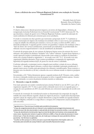 2
Custo e eficiência dos novos Tribunais Regionais Federais: uma avaliação da Emenda
Constitucional 731
Alexandre Samy de Castro
Bernardo Abreu de Medeiros
Alexandre dos Santos Cunha
1. Introdução
O objetivo desta nota é discutir possíveis impactos, em termos de litigiosidade e eficiência, da
reorganização da Justiça Federal prevista na Emenda Constitucional 73/2013 (doravante EC 73),
que determina a criação de quatro novos Tribunais Regionais Federais, a partir da realocação de
seções judiciárias de tribunais pré-existentes para novas jurisdições.
O estudo se concentra nas duas questões que motivaram a proposição da EC 73. A primeira se
refere à mensuração do impacto das mudanças de jurisdição sobre os casos novos, casos pendentes
e carga de trabalho dos tribunais pré-existentes e novos; em suma, os efeitos da PEC sobre a
demanda jurisdicional. A segunda questão consiste em quantificar o impacto das mudanças sobre o
“lado da oferta” dos serviços jurisdicionais, caracterizado por indicadores de produtividade dos
tribunais: taxa de congestionamento2 e taxa de atendimento da demanda3.
O método de pesquisa parte de um conjunto de hipóteses básicas acerca da estrutura dos novos
tribunais e dos padrões de eficiência “herdados” dos "velhos" tribunais. A partir destas hipóteses, o
estudo apresenta cenários contrafactuais, descrevendo como seriam as condições de demanda e
oferta caso a Justiça Federal se organizasse: 1 - de acordo com a EC 73; 2 - de acordo com uma
organização judiciária alternativa. Estes cenários possibilitam a comparação de organizações
hipotéticas da segunda instância da JF, do ponto de vista de custos e celeridade.
Conforme salientado, os principais motivos alegados para justificar a criação de novos tribunais
foram dois: 1 - desafogar alguns tribunais e conferir maior celeridade à prestação jurisdicional; 2 -
garantir maior acesso à justiça, pela aproximação dos tribunais e jurisdicionados. Neste contexto, a
presente nota visa discutir se, de fato, o desenho dos novos tribunais atende os objetivos precípuos
da PEC.
Em princípio, a EC 73afeta diretamente apenas a segunda instância da JF. Portanto, toda a análise
de custos e demanda contida nesta nota de pesquisa se refere à segunda instância apenas. Assume-
se que a demanda e os custos da primeira instância mantêm-se inalterados.
2. Demanda e carga de trabalho.
Esta seção apresenta um cenário contrafactual para a Justiça Federal no ano de 20114, caso a JF se
organizasse segundo a EC 73. Isto é, quais seriam a demanda (casos novos no segundo grau) e o
estoque de casos pendentes em 2011 em cada tribunal, caso estivessem organizados de acordo com
a EC 73?
O método de construção do contrafactual consiste na determinação da composição da carga de
trabalho dos atuais tribunais segundo a Seção de origem do processo. A partir desta decomposição
segundo a Seção de origem, pode-se calcular diretamente a carga de trabalho da segunda instância
das novas Regiões, somando-se a carga (fluxos e estoques) dos componentes (seções) designados a
cada uma delas.
1
Agradecemos a Thais de Jesus Custódio pela assistência de pesquisa.
2
A taxa de congestionamento de um tribunal é uma medida da porcentagem de processos em
andamento que não são solucionados à cada período de tempo (na presente análise, o ano-calendário).
3
A taxa de atendimento da demanda é igual ao total de decisões terminativas como proporção dos
casos novos. Quando este número é superior (inferior) a 100%, o fluxo de saída de processos é maior
(menor) que o fluxo de entrada a cada ano, de modo que o estoque de casos pendentes diminui
(aumenta). Ver fórmula no apêndice.
4
Escolhe-se 2011 porque é o último ano para o qual estão disponíveis informações sobre a JF,
fornecidas pelo Conselho da Justiça Federal e pelo Conselho Nacional de Justiça.
 