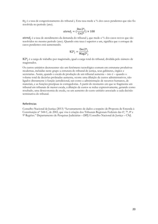20
é a taxa de congestionamento do tribunal j. Esta taxa mede a % dos casos pendentes que não fio
resolvida no período (ano).
é a taxa de atendimento da demanda do tribunal j, que mede a % dos casos novos que são
resolvidos no mesmo período (ano). Quando esta taxa é superior a um, significa que o estoque de
casos pendentes está aumentando.
é a carga de trabalho por magistrado, igual a carga total do tribunal, dividida pelo número de
magistrados.
Os custos unitários decrescentes são um fenômeno tecnológico comum em estruturas produtivas
modernas, incluídas neste grupo a estrutura do tribunal de justiça, seus gabinetes, órgãos e
secretarias. Assim, quando a escala de produção de um tribunal aumenta – isto é – quando o
volume total de decisões prolatadas aumenta, ocorre uma diluição de custos administrativos, não
ligados diretamente à função jurisdicional, tais como a administração de recursos humanos, de
materiais, e as funções precípuas às corregedorias. A partir do momento em que se fragmenta um
tribunal em tribunais de menor escala, a diluição de custos se reduz expressivamente, gerando como
resultado, uma deseconomia de escala, ou um aumento do custo unitário associado a cada decisão
terminativa do tribunal.
Referências
Conselho Nacional de Justiça (2013) “Levantamento de dados a respeito de Proposta de Emenda à
Constituição nº 544-C, de 2002, que visa à criação dos Tribunais Regionais Federais das 6ª, 7ª, 8ª e
9ª Regiões.” Departamento de Pesquisas Judiciárias – DPJ/Conselho Nacional de Justiça – CNJ.
 