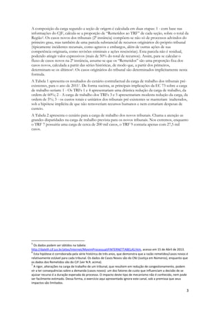 3
A composição da carga segundo a seção de origem é calculada em duas etapas: 1 - com base nas
informações do CJF, calcula-se a proporção de “Remetidos ao TRF” de cada seção, sobre o total da
Região5. Os casos novos dos tribunais (2ª instância) compõem-se não só de processos advindos do
primeiro grau, mas também de uma parcela substancial de recursos originários do próprio tribunal
(tipicamente incidentes recursais, como agravos e embargos, além de outras ações de sua
competência originaria, como revisões criminais e ações rescisórias). Esta parcela não é residual,
podendo atingir valor expressivos (mais de 50% do total de recursos). Assim, para se calcular o
fluxo de casos novos na 2ª instância, assume-se que os “Remetidos” são uma proporção fixa dos
casos novos, calculada a partir das séries históricas, de modo que, a partir dos primeiros,
determinam-se os últimos6. Os casos originários do tribunal são determinados implicitamente nesta
formula.
A Tabela 1 apresenta os resultados do cenário contrafactual da carga de trabalho dos tribunais pré-
existentes, para o ano de 20117. De forma sucinta, as principais implicações da EC 73 sobre a carga
de trabalho seriam: 1 - Os TRFs 1 e 4 apresentariam uma drástica redução da carga de trabalho, da
ordem de 60%; 2 - A carga de trabalho dos TRFs 3 e 5 apresentariam modesta redução da carga, da
ordem de 5%; 3 - os custos totais e unitários dos tribunais pré-existentes se manteriam inalterados,
sob a hipótese implícita de que não removeriam recursos humanos e nem cortariam despesas de
custeio.
A Tabela 2 apresenta o cenário para a carga de trabalho dos novos tribunais. Chama a atenção as
grandes disparidades na carga de trabalho prevista para os novos tribunais. Nos extremos, enquanto
o TRF 7 possuiria uma carga de cerca de 200 mil casos, o TRF 9 contaria apenas com 27,5 mil
casos.
5
Os dados podem ser obtidos na tabela:
http://daleth.cjf.jus.br/atlas/Internet/MovimProcessualJFINTERNETTABELAS.htm, acesso em 15 de Abril de 2013.
6
Esta hipótese é corroborada pela série histórica de três anos, que demonstra que a razão remetidos/casos novos é
relativamente estável para cada tribunal. Os dados de Casos Novos são do CNJ (Justiça em Números), enquanto que
os dados dos Remetidos são do CJF (ver N.R. acima).
7
A rigor, alterações na carga de trabalho de um tribunal, que resultem em redução de congestionamento, podem
vir a ter consequências sobre a demanda (casos novos): um dos fatores de custo que influenciam a decisão de se
ajuizar recurso é a duração esperada do processo. O impacto deste tipo de mecanismo não é conhecido, nem pode
ser facilmente estimado. Dessa forma, o exercício aqui apresentado ignora este canal, sob a premissa que seus
impactos são limitados.
 
