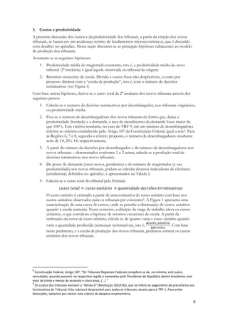 6
3. Custos e produtividade
A presente discussão dos custos e da produtividade dos tribunais, a partir da criação dos novos
tribunais, se baseia em um arcabouço teórico de fundamentos microeconômicos, que é discutido
com detalhes no apêndice. Nesta seção discutem-se as principais hipóteses subjacentes ao modelo
de produção dos tribunais.
Assumem-se as seguintes hipóteses:
1- Produtividade média do magistrado constante, isto é, a produtividade média do novo
tribunal (2ª instância) é igual àquela observada no tribunal de origem;
2- Retornos crescentes de escala. Devido a custos fixos não desprezíveis, o custo por
processo diminui com a “escala de produção”, isto é, com o número de decisões
terminativas (ver Figura 1)
Com base nestas hipóteses, deriva-se o custo total da 2ª instância dos novos tribunais através dos
seguintes passos:
1- Calcula-se o numero de decisões terminativas por desembargador, nos tribunais originários,
ou produtividade média.
2- Fixa-se o número de desembargadores dos novos tribunais de forma que, dadas a
produtividade (herdada) e a demanda, a taxa de atendimento da demanda fosse maior do
que 100%. Este critério resultaria, no caso do TRF 9, em um número de desembargadores
inferior ao mínimo estabelecido pelo Artigo 107 da Constituição Federal, igual a sete8. Para
as Regiões 6, 7 e 8, segundo o critério proposto, o número de desembargadores resultante
seria de 14, 20 e 14, respectivamente.
3- A partir do número de decisões por desembargador e do número de desembargadores nos
novos tribunais – determinados conforme 1 e 2 acima, calcula-se a produção total de
decisões terminativas nos novos tribunais.
4- De posse da demanda (casos novos, pendentes) e do número de magistrados (e sua
produtividade) nos novos tribunais, podem-se calcular diversos indicadores de eficiência
jurisdicional, definidos no apêndice, e apresentados na Tabela 2.
5- Calcula-se o custo total do tribunal pela fórmula:
O custo unitário é estimado a partir de uma estimativa do custo unitário com base nos
custos unitários observados para os tribunais pré-existentes9. A Figura 1 apresenta uma
caracterização de uma curva de custos, onde se percebe a diminuição de custos unitários
quando a escala aumenta. Neste contexto, a diluição da carga de trabalho eleva os custos
unitários, o que corrobora a hipótese de retornos crescentes de escala. A partir da
inclinação da curva de custo unitário, calcula-se de quanto varia o custo unitário quando
varia a quantidade produzida (sentenças terminativas), isto é, . Com base
neste parâmetro, e a escala de produção dos novos tribunais, podemos estimar os custos
unitários dos novos tribunais.
8
Constituição Federal, Artigo 107: “Os Tribunais Regionais Federais compõem-se de, no mínimo, sete juízes,
recrutados, quando possível, na respectiva região e nomeados pelo Presidente da República dentre brasileiros com
mais de trinta e menos de sessenta e cinco anos, (...) ”
9
Os custos dos tribunais excluem a “Alínea d” (Resolução 102/CNJ), que se refere ao pagamento de precatórios aos
funcionários do Tribunal. Esta rubrica é desprezível para todos os tribunais, exceto para o TRF 1. Para evitar
distorções, optamos por excluir esta rubrica da despesa orçamentária.
 