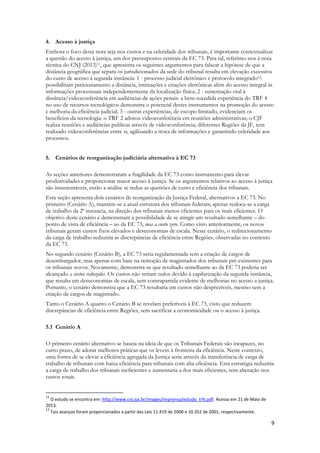 9
4. Acesso à justiça
Embora o foco desta nota seja nos custos e na celeridade dos tribunais, é importante contextualizar
a questão do acesso à justiça, um dos pressupostos centrais da EC 73. Para tal, referimo-nos à nota
técnica do CNJ (2013)11, que apresenta os seguintes argumentos para falsear a hipótese de que a
distância geográfica que separa os jurisdicionados da sede do tribunal resulta em elevação excessiva
do custo de acesso à segunda instância: 1 - processo judicial eletrônico e protocolo integrado12:
possibilitam peticionamento a distância, intimações e citações eletrônicas além do acesso integral às
informações processuais independentemente da localização física; 2 - sustentação oral à
distância/videoconferência em audiências de ações penais: a bem-sucedida experiência do TRF 4
no uso de recursos tecnológicos demonstra o potencial destes instrumentos na promoção do acesso
e melhoria da eficiência judicial; 3 - outras experiências, de escopo limitado, evidenciam os
benefícios da tecnologia: o TRF 2 adotou videoconferência em reuniões administrativas; o CJF
realiza reuniões e audiências publicas através de videoconferência; diferentes Regiões da JF, tem
realizado videoconferências entre si, agilizando a troca de informações e garantindo celeridade aos
processos.
5. Cenários de reorganização judiciária alternativa à EC 73
As seções anteriores demonstraram a fragilidade da EC 73 como instrumento para elevar
produtividades e proporcionar maior acesso à justiça. Se os argumentos relativos ao acesso à justiça
são insustentáveis, então a análise se reduz as questões de custo e eficiência dos tribunais.
Esta seção apresenta dois cenários de reorganização da Justiça Federal, alternativos a EC 73. No
primeiro (Cenário A), mantém-se a atual estrutura dos tribunais federais; apenas realoca-se a carga
de trabalho da 2ª instancia, na direção dos tribunais menos eficientes para os mais eficientes. O
objetivo deste cenário é demonstram a possibilidade de se atingir um resultado semelhante – do
ponto de vista de eficiência – ao da EC 73, mas a custo zero. Como visto anteriormente, os novos
tribunais geram custos fixos elevados e deseconomias de escala. Neste cenário, o redirecionamento
da carga de trabalho reduziria as discrepâncias de eficiência entre Regiões, observadas no contexto
da EC 73.
No segundo cenário (Cenário B), a EC 73 seria regulamentada sem a criação de cargos de
desembargador, mas apenas com base na remoção de magistrados dos tribunais pré-existentes para
os tribunais novos. Novamente, demonstra-se que resultado semelhante ao da EC 73 poderia ser
alcançado a custos reduzidos. Os custos não seriam nulos devido à capilarização da segunda instância,
que resulta em deseconomias de escala, sem contrapartida evidente de melhorias no acesso a justiça.
Portanto, o cenário demonstra que a EC 73 resultaria em custos não desprezíveis, mesmo sem a
criação de cargos de magistrado.
Tanto o Cenário A quanto o Cenário B se revelam preferíveis à EC 73, visto que reduzem
discrepâncias de eficiência entre Regiões, sem sacrificar a economicidade ou o acesso à justiça.
5.1 Cenário A
O primeiro cenário alternativo se baseia na ideia de que os Tribunais Federais são incapazes, no
curto prazo, de adotar melhores práticas que os levem à fronteira da eficiência. Neste contexto,
uma forma de se elevar a eficiência agregada da Justiça seria através da transferência de carga de
trabalho de tribunais com baixa eficiência para tribunais com alta eficiência. Esta estratégia reduziria
a carga de trabalho dos tribunais ineficientes e aumentaria a dos mais eficientes, sem alteração nos
custos totais.
11
O estudo se encontra em: http://www.cnj.jus.br/images/imprensa/estudo_trfs.pdf. Acesso em 21 de Maio de
2013.
12
Tais avanços foram proporcionados a partir das Leis 11.419 de 2006 e 10.352 de 2001, respectivamente.
 