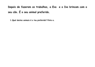 Depois de fazerem os trabalhos, a Eva                e o Ivo brincam com o

seu cão. É o seu animal preferido.


 1.Qual destes animais é o teu preferido? Pinta-o.
 
