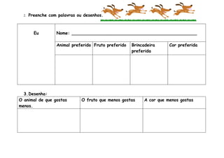 2.   Preenche com palavras ou desenhos.



         Eu        Nome: _______________________________________________

                   Animal preferido Fruto preferido   Brincadeira     Cor preferida
                                                      preferida




  3.Desenha:
O animal de que gostas         O fruto que menos gostas    A cor que menos gostas
menos.
 
