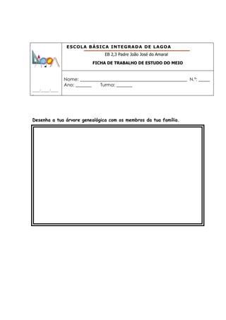 ESCOLA BÁSICA INTEGRADA DE LAGOA
                                      EB 2,3 Padre João José do Amaral

                                 FICHA DE TRABALHO DE ESTUDO DO MEIO


                     Nome: _______________________________________________ N.º: _____
                     Ano: _______   Turma: _______
_____/______/_____
_




Desenha a tua árvore genealógica com os membros da tua família.
 