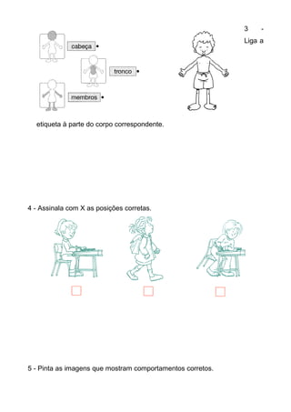 3    -
                                                            Liga a




  etiqueta à parte do corpo correspondente.




4 - Assinala com X as posições corretas.




5 - Pinta as imagens que mostram comportamentos corretos.
 