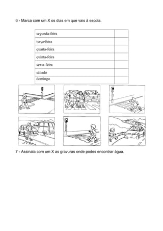 6 - Marca com um X os dias em que vais à escola.


           segunda-feira

           terça-feira

           quarta-feira

           quinta-feira

           sexta-feira

           sábado
           domingo




7 - Assinala com um X as gravuras onde podes encontrar água.
 