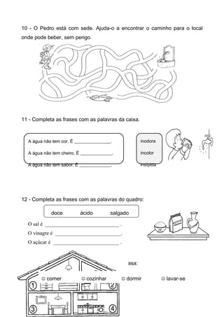 10 - O Pedro está com sede. Ajuda-o a encontrar o caminho para o local
onde pode beber, sem perigo.




11 - Completa as frases com as palavras da caixa.



  A água não tem cor. É ________________.           inodora

  A água não tem cheiro. É ______________.          incolor

  A água não tem sabor. É ______________.           insípida




12 - Completa as frases com as palavras do quadro:

            doce          ácido         salgado

  O sal é ____________________________ .
  O vinagre é _________________________.
  O açúcar é _________________________ .



13 - Escreve o que se faz em cada parte da casa:

         comer             cozinhar         dormir           lavar-se
 