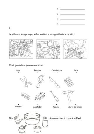1 – ______________________

                                                 2 – ______________________

                                                 3 – ______________________

                                                 4 – ______________________
1 - ___________________

14 - Pinta a imagem que te faz lembrar sons agradáveis ao ouvido.




11 – Assinala com X o que se mistura na água, desaparecendo.



15 - Liga cada objeto ao seu nome.

        Lupa              Tesoura           Calculadora              faca
          •                  •                    •                    •




          •                    •                 •                    •
       martelo            agrafador          furador           chave de fendas




16 -                                      Assinala com X o que é solúvel.
 