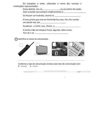 5.1 Completa o texto, utilizando o nome dos serviços e
instituições representados.
Estou doente. Vou ao ou ao centro de saúde.
Com a receita vou comprar medicamentos à .
Se houver um incêndio, chamo os .
O meu primo que vive em Portimão faz anos. Para lhe mandar
um postal vou aos
Assaltaram a minha casa. Chamo a .
A minha mãe vai comprar fruta, iogurtes, leite e ovos.
Tem de ir ao
.
.
 