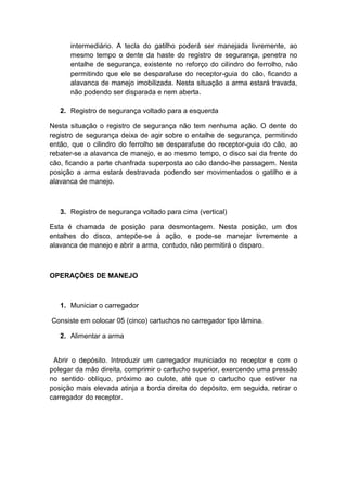 intermediário. A tecla do gatilho poderá ser manejada livremente, ao
mesmo tempo o dente da haste do registro de segurança, penetra no
entalhe de segurança, existente no reforço do cilindro do ferrolho, não
permitindo que ele se desparafuse do receptor-guia do cão, ficando a
alavanca de manejo imobilizada. Nesta situação a arma estará travada,
não podendo ser disparada e nem aberta.
2. Registro de segurança voltado para a esquerda
Nesta situação o registro de segurança não tem nenhuma ação. O dente do
registro de segurança deixa de agir sobre o entalhe de segurança, permitindo
então, que o cilindro do ferrolho se desparafuse do receptor-guia do cão, ao
rebater-se a alavanca de manejo, e ao mesmo tempo, o disco sai da frente do
cão, ficando a parte chanfrada superposta ao cão dando-lhe passagem. Nesta
posição a arma estará destravada podendo ser movimentados o gatilho e a
alavanca de manejo.
3. Registro de segurança voltado para cima (vertical)
Esta é chamada de posição para desmontagem. Nesta posição, um dos
entalhes do disco, antepõe-se à ação, e pode-se manejar livremente a
alavanca de manejo e abrir a arma, contudo, não permitirá o disparo.
OPERAÇÕES DE MANEJO
1. Municiar o carregador
Consiste em colocar 05 (cinco) cartuchos no carregador tipo lâmina.
2. Alimentar a arma
Abrir o depósito. Introduzir um carregador municiado no receptor e com o
polegar da mão direita, comprimir o cartucho superior, exercendo uma pressão
no sentido oblíquo, próximo ao culote, até que o cartucho que estiver na
posição mais elevada atinja a borda direita do depósito, em seguida, retirar o
carregador do receptor.
 