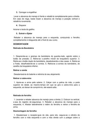 3. Carregar e engatilhar
Levar a alavanca de manejo à frente e rebatê-la completamente para a direita.
Em caso de nega, basta trazer a alavanca de manejo à posição vertical e
rebatê-la novamente.
4. Disparar
Acionar a tecla do gatilho.
5. Extrair e Ejetar
Rebater a alavanca de manejo para a esquerda, conduzindo o ferrolho
completamente à retaguarda até o final do seu curso.
DESMONTAGEM
Retirada da Bandoleira
1. Desprende-se o grampo da bandoleira do guarda-mato, agindo sobre o
botão de pressão; 2. Retira-se o zarelho móvel da braçadeira superior; 3.
Retira-se o botão duplo da bandoleira, desabotoando-o das casas; 4. Retira-se
a fivela, desafivelando-se a correia; 5. Retira-se a correia da bandoleira, do
zarelho da braçadeira inferior.
Retirar a vareta
Desatarraxá-la do batente e retirá-la do seu alojamento
Retirar o cobre-mira
1. Apoia-se a arma pela soleira; 2. Calçar com a palma da mão, a parte
superior do dedal, ao mesmo tempo em que se gira e cobre-mira para a
esquerda, ao deixar de comprimi-lo, ele estará solto.
Retirada do ferrolho
1. Levantar e rebater alavanca de manejo para a direita; 2. Colocar na vertical,
a asa do registro de segurança; 3. Rebater a alavanca de manejo para a
esquerda; 4. Afastar lateralmente o retém do ferrolho e retirar o ferrolho da
arma.
Desmontagem do ferrolho
1. Desatarraxar o receptor-guia do cão, para isto, segura-se o cilindro do
ferrolho com a mão esquerda e com a mão direita com o polegar cobre a
 
