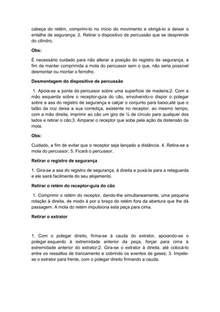 cabeça do retém, comprimi-lo no início do movimento e obrigá-lo a deixar o
entalhe de segurança; 2. Retirar o dispositivo de percussão que se desprende
do cilindro.
Obs:
É necessário cuidado para não alterar a posição do registro de segurança, a
fim de manter comprimida a mola do percussor sem o que, não seria possível
desmontar ou montar o ferrolho.
Desmontagem do dispositivo de percussão
1. Apoia-se a ponta do percussor sobre uma superfície de madeira;2. Com a
mão esquerda sobre o receptor-guia do cão, envolvendo-o dispor o polegar
sobre a asa do registro de segurança e calçar o conjunto para baixo,até que o
talão da noz deixa a sua corrediça, existente no receptor, ao mesmo tempo,
com a mão direita, imprimir ao cão um giro de ¼ de círculo para qualquer dos
lados e retirar o cão;3. Amparar o receptor que sobe pela ação da distensão da
mola.
Obs:
Cuidado, a fim de evitar que o receptor seja lançado a distância. 4. Retira-se a
mola do percussor; 5. Ficará o percussor.
Retirar o registro de segurança
1. Gira-se a asa do registro de segurança, à direita e puxá-la para a retaguarda
e ele sairá facilmente do seu alojamento.
Retirar o retém do receptor-guia do cão
1. Comprimir o retém do receptor, dando-lhe simultaneamente, uma pequena
rotação à direita, de modo à por o braço do retém fora da abertura que lhe dá
passagem. A mola do retém impulsiona esta peça para cima.
Retirar o extrator
1. Com o polegar direito, firma-se à cauda do extrator, apoiando-se o
polegar esquerdo à extremidade anterior da peça, forçar para cima a
extremidade anterior do extrator;2. Gira-se o extrator à direita, até colocá-lo
entre os ressaltos de trancamento e cobrindo os eventos de gases; 3. Impele-
se o extrator para frente, com o polegar direito firmando a cauda.
 