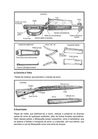 e) Coronha e Telha
Partes de madeira, que permitem o manejo da arma.
f) Guarnições
Peças de metal, que destinam-se a reunir, reforçar e preservar as diversas
partes da arma de quaisquer acidentes, além de outras funções secundárias.
Além dessas partes, o Mosquetão possui acessórios, como a bandoleira, que
se destina a facilitar o transporte da arma, e a baioneta, com sua bainha, que
permitem o uso do Mosquetão como uma arma de choque.
 