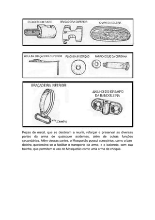 Peças de metal, que se destinam a reunir, reforçar e preservar as diversas
partes da arma de quaisquer acidentes, além de outras funções
secundárias. Além dessas partes, o Mosquetão possui acessórios, como a ban
doleira, quedestina-se a facilitar o transporte da arma, e a baioneta, com sua
bainha, que permitem o uso do Mosquetão como uma arma de choque.
 