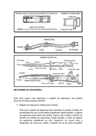 MECANISMO DE SEGURANÇA
Esta arma possui uma segurança, o registro de segurança, que poderá
atuar em 03 (três) posições distintas:
1. Registro de segurança voltado para a direita.
Para que o registro de segurança seja colocado na posição à direita, há
necessidade de que a arma esteja engatilhada. Nesta posição, o registro
de segurança atua sobre dois pontos: sobre o cão e sobre o cilindro do
ferrolho (no entalhe de segurança). Nesta situação, o disco do registro
de segurança antepõe-se ao cão, forçando-o um pouco para a
retaguarda, de modo que, afasta o ressalto da noz do dente do gatilho
 