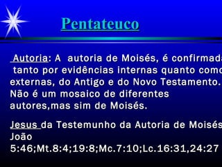 AutoriaAutoria: A autoria de Moisés, é confirmada: A autoria de Moisés, é confirmada
tanto por evidências internas quanto comotanto por evidências internas quanto como
externas, do Antigo e do Novo Testamento.externas, do Antigo e do Novo Testamento.
Não é um mosaico de diferentesNão é um mosaico de diferentes
autores,mas sim de Moisés.autores,mas sim de Moisés.
JesusJesus da Testemunho da Autoria de Moisésda Testemunho da Autoria de Moisés
JoãoJoão
5:46;Mt.8:4;19:8;Mc.7:10;Lc.16:31,24:275:46;Mt.8:4;19:8;Mc.7:10;Lc.16:31,24:27
PentateucoPentateuco
 