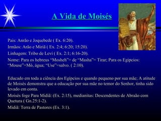A Vida de MoisésA Vida de Moisés
Pais: Anrão e Joquebede ( Ex. 6:20).Pais: Anrão e Joquebede ( Ex. 6:20).
Irmãos: Arão e Miriã ( Ex. 2:4; 6:20; 15:20).Irmãos: Arão e Miriã ( Ex. 2:4; 6:20; 15:20).
Linhagem: Tribo de Leví ( Ex. 2:1; 6:16-20).Linhagem: Tribo de Leví ( Ex. 2:1; 6:16-20).
Nome: Para os hebreus “Mosheh”= de “Masha”= Tirar; Para os Egipcios:Nome: Para os hebreus “Mosheh”= de “Masha”= Tirar; Para os Egipcios:
“Mouse”=Mò, água; “Use”=salvo. ( 2:10).“Mouse”=Mò, água; “Use”=salvo. ( 2:10).
Educado em toda a ciência dos Egípcios e quando pequeno por sua mãe; A atitudeEducado em toda a ciência dos Egípcios e quando pequeno por sua mãe; A atitude
de Moisés demonstra que a educação por sua mãe no temor do Senhor, tinha sidode Moisés demonstra que a educação por sua mãe no temor do Senhor, tinha sido
levado em conta.levado em conta.
Moisés foge Para Midiã: (Ex. 2:15), medianitas: Descendentes de Abraão comMoisés foge Para Midiã: (Ex. 2:15), medianitas: Descendentes de Abraão com
Quetura ( Gn.25:1-2).Quetura ( Gn.25:1-2).
Midiã: Terra de Pastores (Ex. 3:1).Midiã: Terra de Pastores (Ex. 3:1).
 