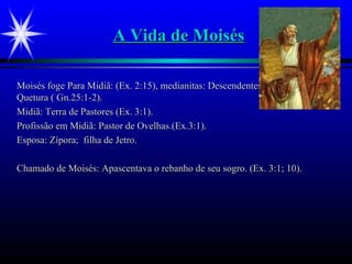 A Vida de MoisésA Vida de Moisés
Moisés foge Para Midiã: (Ex. 2:15), medianitas: Descendentes de Abraão comMoisés foge Para Midiã: (Ex. 2:15), medianitas: Descendentes de Abraão com
Quetura ( Gn.25:1-2).Quetura ( Gn.25:1-2).
Midiã: Terra de Pastores (Ex. 3:1).Midiã: Terra de Pastores (Ex. 3:1).
Profissão em Midiã: Pastor de Ovelhas.(Ex.3:1).Profissão em Midiã: Pastor de Ovelhas.(Ex.3:1).
Esposa: Zípora; filha de Jetro.Esposa: Zípora; filha de Jetro.
Chamado de Moisés: Apascentava o rebanho de seu sogro. (Ex. 3:1; 10).Chamado de Moisés: Apascentava o rebanho de seu sogro. (Ex. 3:1; 10).
 