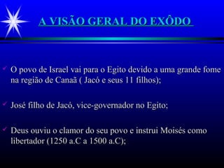 A VISÃO GERAL DO EXÔDOA VISÃO GERAL DO EXÔDO
 O povo de Israel vai para o Egito devido a uma grande fomeO povo de Israel vai para o Egito devido a uma grande fome
na região de Canaã ( Jacó e seus 11 filhos);na região de Canaã ( Jacó e seus 11 filhos);
 José filho de Jacó, vice-governador no Egito;José filho de Jacó, vice-governador no Egito;
 Deus ouviu o clamor do seu povo e instrui Moisés comoDeus ouviu o clamor do seu povo e instrui Moisés como
libertador (1250 a.C a 1500 a.C);libertador (1250 a.C a 1500 a.C);
 