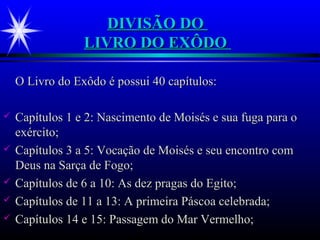 DIVISÃO DODIVISÃO DO
LIVRO DO EXÔDOLIVRO DO EXÔDO
O Livro do Exôdo é possui 40 capítulos:O Livro do Exôdo é possui 40 capítulos:
 Capítulos 1 e 2: Nascimento de Moisés e sua fuga para oCapítulos 1 e 2: Nascimento de Moisés e sua fuga para o
exército;exército;
 Capítulos 3 a 5: Vocação de Moisés e seu encontro comCapítulos 3 a 5: Vocação de Moisés e seu encontro com
Deus na Sarça de Fogo;Deus na Sarça de Fogo;
 Capítulos de 6 a 10: As dez pragas do Egito;Capítulos de 6 a 10: As dez pragas do Egito;
 Capítulos de 11 a 13: A primeira Páscoa celebrada;Capítulos de 11 a 13: A primeira Páscoa celebrada;
 Capítulos 14 e 15: Passagem do Mar Vermelho;Capítulos 14 e 15: Passagem do Mar Vermelho;
 